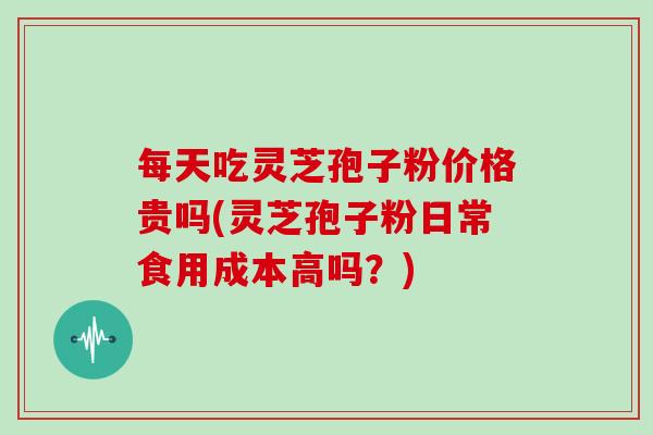 每天吃灵芝孢子粉价格贵吗(灵芝孢子粉日常食用成本高吗？)