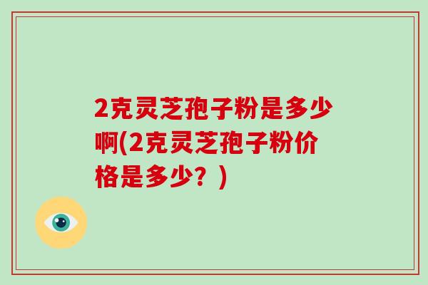 2克灵芝孢子粉是多少啊(2克灵芝孢子粉价格是多少？)