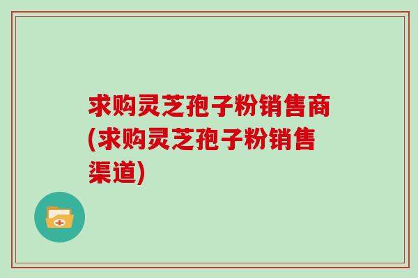 求购灵芝孢子粉销售商(求购灵芝孢子粉销售渠道)