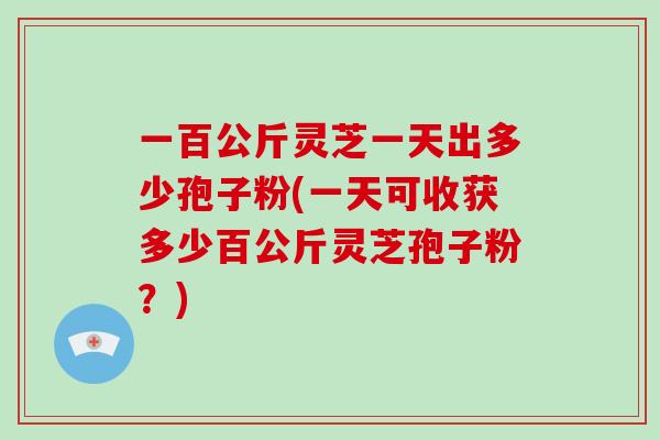 一百公斤灵芝一天出多少孢子粉(一天可收获多少百公斤灵芝孢子粉?)-第1张图片-灵芝大师 一百公斤灵芝一天出多少孢子粉(一天可收获多少百公斤灵芝孢子粉?)-第1张图片-灵芝大师