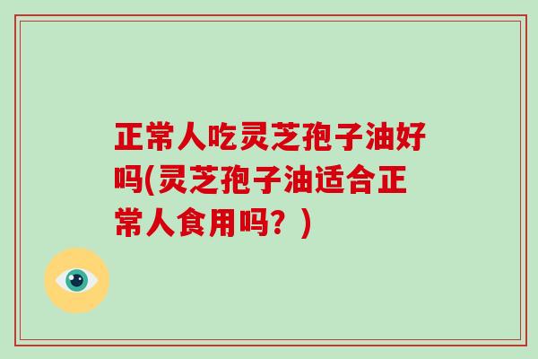 正常人吃灵芝孢子油好吗(灵芝孢子油适合正常人食用吗？)
