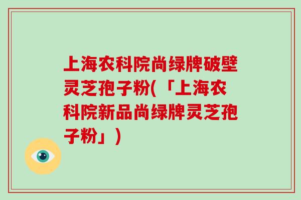 上海农科院尚绿牌破壁灵芝孢子粉(「上海农科院新品尚绿牌灵芝孢子粉」)