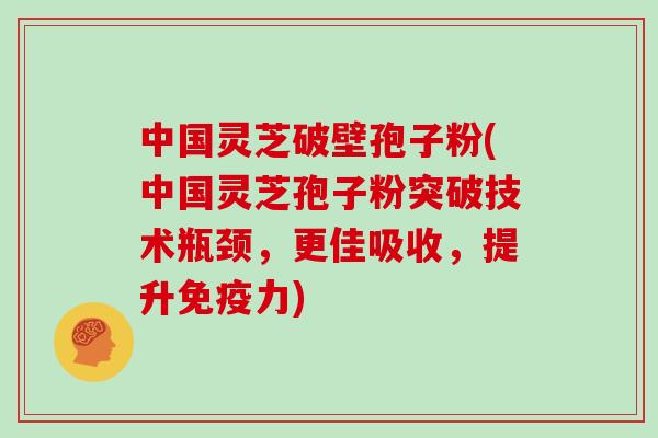 中国灵芝破壁孢子粉(中国灵芝孢子粉突破技术瓶颈，更佳吸收，提升免疫力)