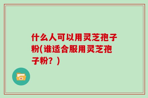 什么人可以用灵芝孢子粉(谁适合服用灵芝孢子粉？)