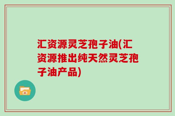 汇资源灵芝孢子油(汇资源推出纯天然灵芝孢子油产品)