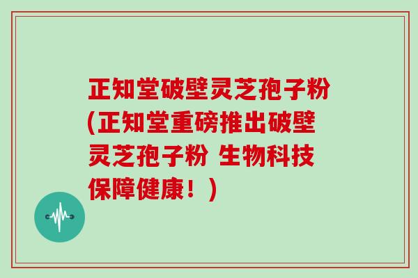 正知堂破壁灵芝孢子粉(正知堂重磅推出破壁灵芝孢子粉 生物科技保障健康！)
