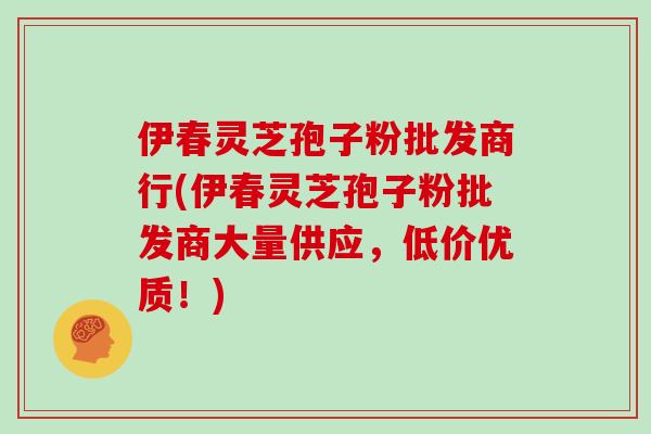 伊春灵芝孢子粉批发商行(伊春灵芝孢子粉批发商大量供应，低价优质！)
