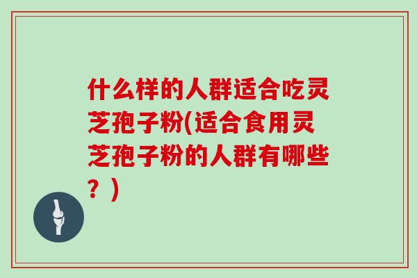 什么样的人群适合吃灵芝孢子粉(适合食用灵芝孢子粉的人群有哪些？)
