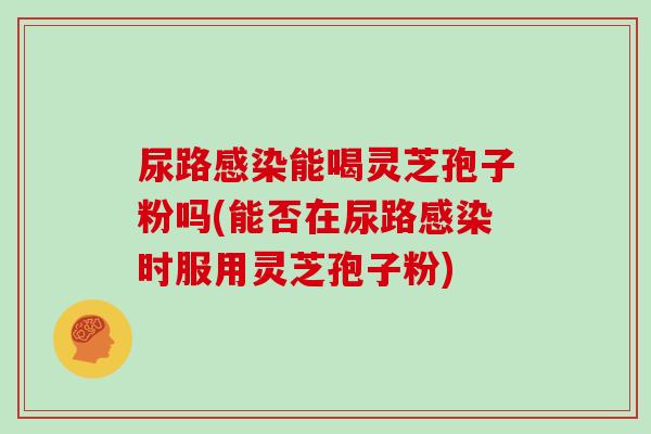 尿路感染能喝灵芝孢子粉吗(能否在尿路感染时服用灵芝孢子粉)-第1张图片-灵芝大师