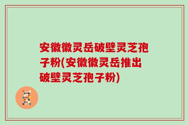 安徽徽灵岳破壁灵芝孢子粉(安徽徽灵岳推出破壁灵芝孢子粉)