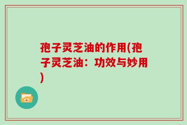 孢子灵芝油的作用(孢子灵芝油：功效与妙用)