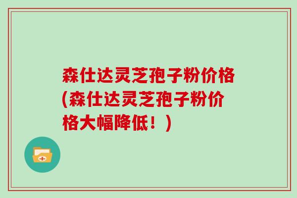 森仕达灵芝孢子粉价格(森仕达灵芝孢子粉价格大幅降低！)