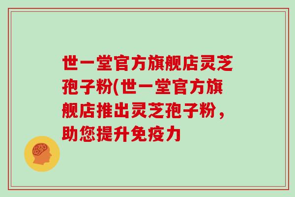 世一堂官方旗舰店灵芝孢子粉(世一堂官方旗舰店推出灵芝孢子粉，助您提升免疫力