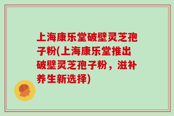 上海康乐堂破壁灵芝孢子粉(上海康乐堂推出破壁灵芝孢子粉，滋补养生新选择)