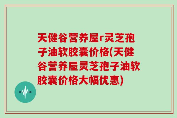 天健谷营养屋r灵芝孢子油软胶囊价格(天健谷营养屋灵芝孢子油软胶囊价格大幅优惠)-第1张图片-灵芝大师 天健谷营养屋r灵芝孢子油软胶囊价格(天健谷营养屋灵芝孢子油软胶囊价格大幅优惠)-第1张图片-灵芝大师