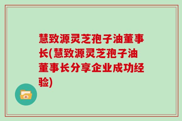 慧致源灵芝孢子油董事长(慧致源灵芝孢子油董事长分享企业成功经验)