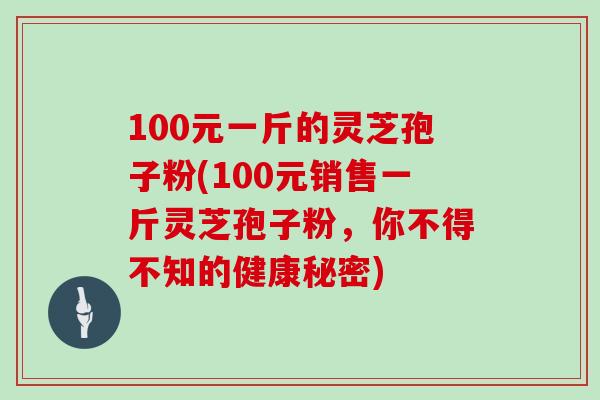 100元一斤的灵芝孢子粉(100元销售一斤灵芝孢子粉,你不得不知的健康秘密)-第1张图片-灵芝大师 100元一斤的灵芝孢子粉(100元销售一斤灵芝孢子粉,你不得不知的健康秘密)-第1张图片-灵芝大师
