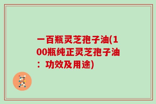 一百瓶灵芝孢子油(100瓶纯正灵芝孢子油：功效及用途)