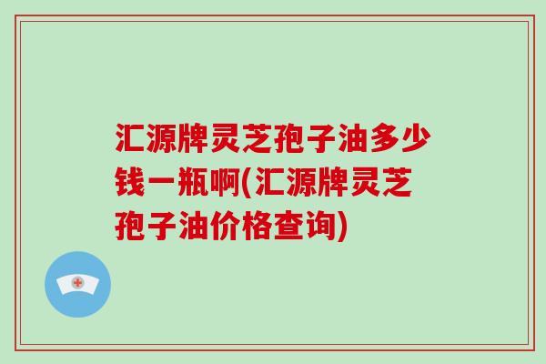 汇源牌灵芝孢子油多少钱一瓶啊(汇源牌灵芝孢子油价格查询)