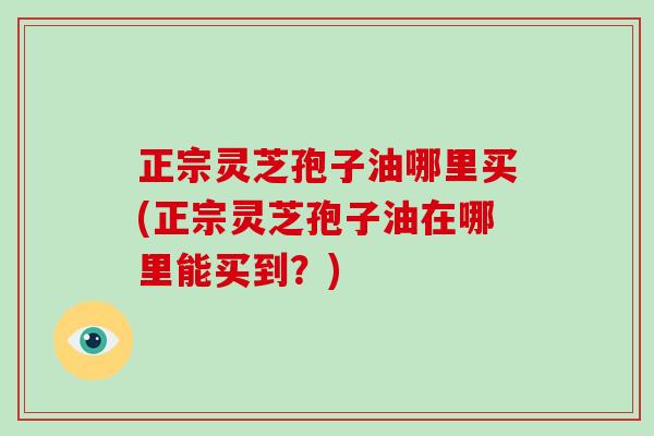 正宗灵芝孢子油哪里买(正宗灵芝孢子油在哪里能买到？)
