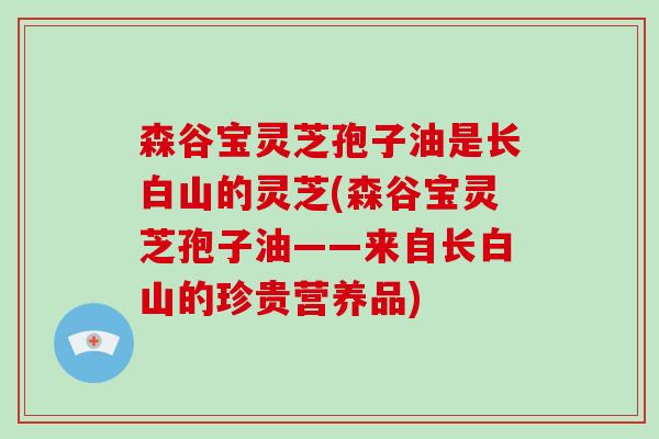 森谷宝灵芝孢子油是长白山的灵芝(森谷宝灵芝孢子油——来自长白山的珍贵营养品)