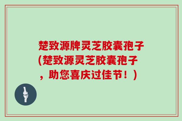 楚致源牌灵芝胶囊孢子(楚致源灵芝胶囊孢子,助您喜庆过佳节!)-第1张图片-灵芝大师 楚致源牌灵芝胶囊孢子(楚致源灵芝胶囊孢子,助您喜庆过佳节!)-第1张图片-灵芝大师