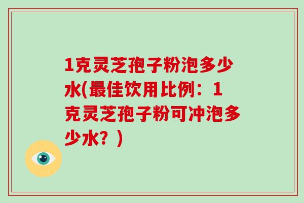 1克灵芝孢子粉泡多少水(最佳饮用比例：1克灵芝孢子粉可冲泡多少水？)