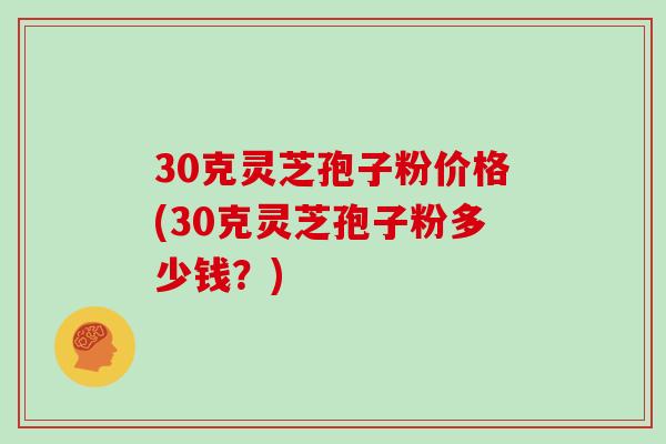 30克灵芝孢子粉价格(30克灵芝孢子粉多少钱？)