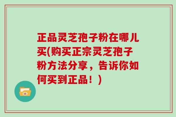 正品灵芝孢子粉在哪儿买(购买正宗灵芝孢子粉方法分享，告诉你如何买到正品！)