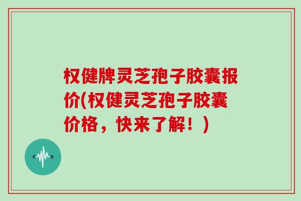 权健牌灵芝孢子胶囊报价(权健灵芝孢子胶囊价格，快来了解！)