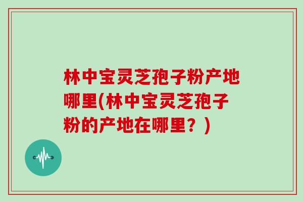 林中宝灵芝孢子粉产地哪里(林中宝灵芝孢子粉的产地在哪里?)-第1张图片-灵芝大师 林中宝灵芝孢子粉产地哪里(林中宝灵芝孢子粉的产地在哪里?)-第1张图片-灵芝大师