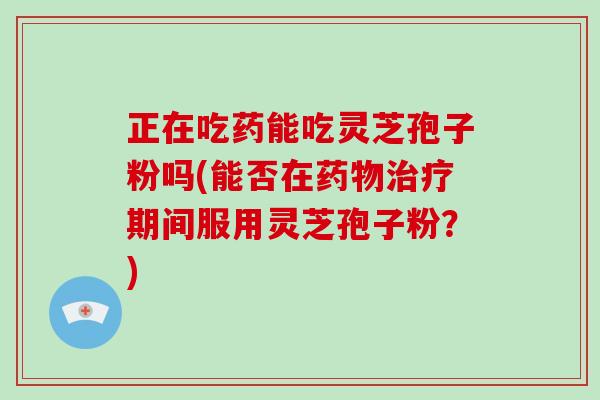 正在吃药能吃灵芝孢子粉吗(能否在药物治疗期间服用灵芝孢子粉？)