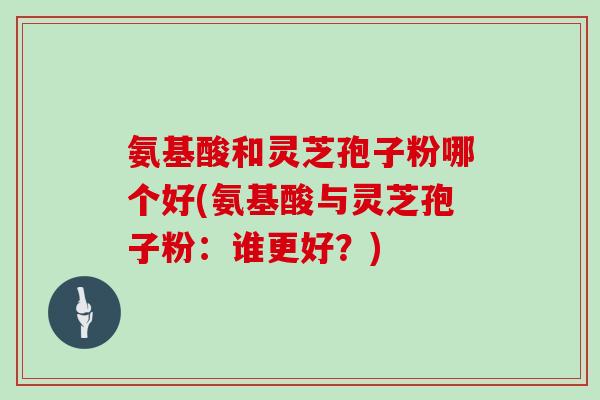 氨基酸和灵芝孢子粉哪个好(氨基酸与灵芝孢子粉：谁更好？)