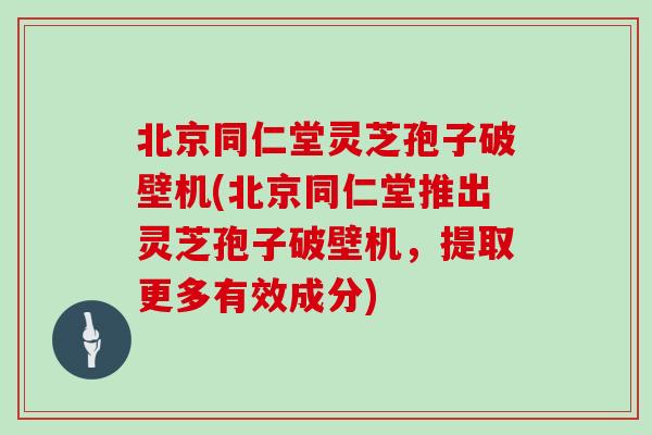 北京同仁堂灵芝孢子破壁机(北京同仁堂推出灵芝孢子破壁机，提取更多有效成分)