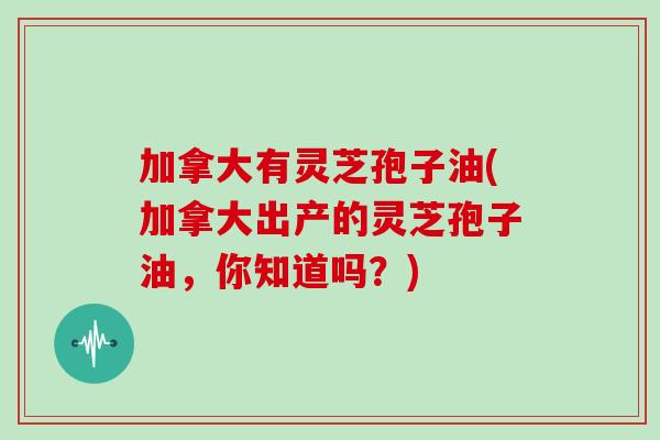 加拿大有灵芝孢子油(加拿大出产的灵芝孢子油，你知道吗？)