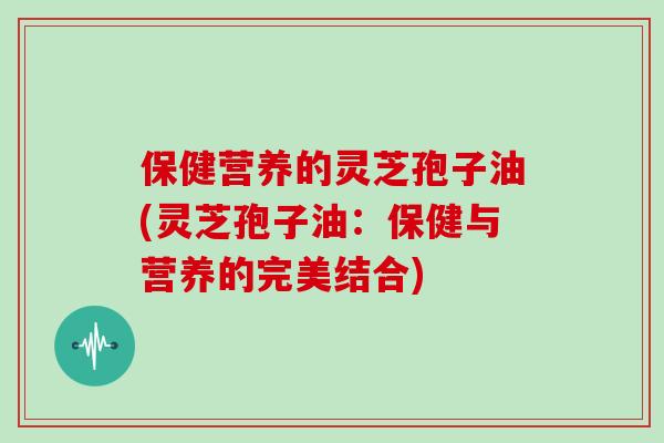 保健营养的灵芝孢子油(灵芝孢子油:保健与营养的完美结合)-第1张图片-灵芝大师 保健营养的灵芝孢子油(灵芝孢子油:保健与营养的完美结合)-第1张图片-灵芝大师