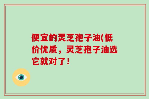 便宜的灵芝孢子油(低价优质，灵芝孢子油选它就对了！