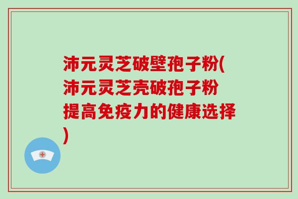 沛元灵芝破壁孢子粉(沛元灵芝壳破孢子粉 提高免疫力的健康选择)