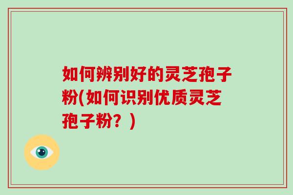 如何辨别好的灵芝孢子粉(如何识别优质灵芝孢子粉？)