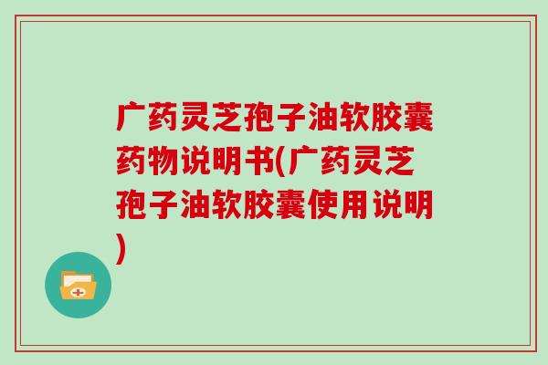 广药灵芝孢子油软胶囊药物说明书(广药灵芝孢子油软胶囊使用说明)