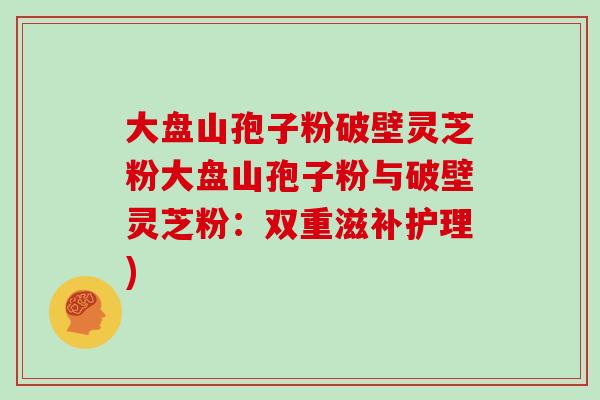 大盘山孢子粉破壁灵芝粉大盘山孢子粉与破壁灵芝粉：双重滋补护理)