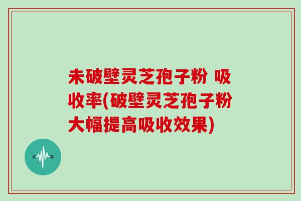 未破壁灵芝孢子粉 吸收率(破壁灵芝孢子粉大幅提高吸收效果)