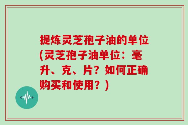 提炼灵芝孢子油的单位(灵芝孢子油单位：毫升、克、片？如何正确购买和使用？)