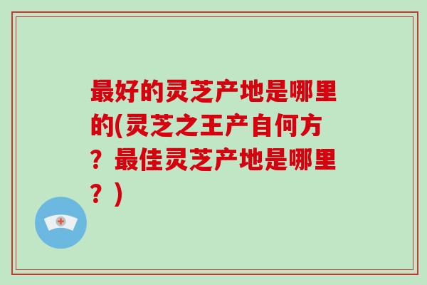 最好的灵芝产地是哪里的(灵芝之王产自何方？最佳灵芝产地是哪里？)