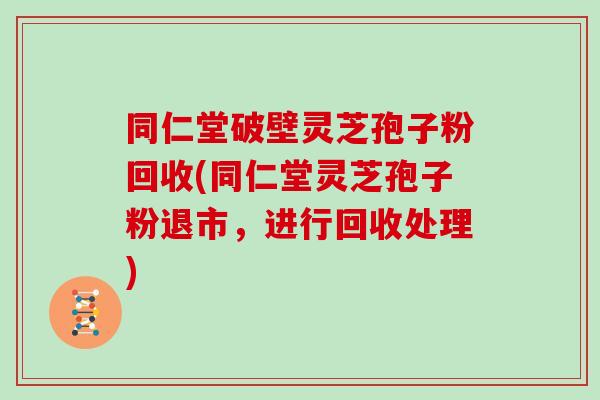 同仁堂破壁灵芝孢子粉回收(同仁堂灵芝孢子粉退市,进行回收处理)-第1张图片-灵芝大师 同仁堂破壁灵芝孢子粉回收(同仁堂灵芝孢子粉退市,进行回收处理)-第1张图片-灵芝大师