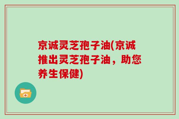 京诚灵芝孢子油(京诚推出灵芝孢子油，助您养生保健)