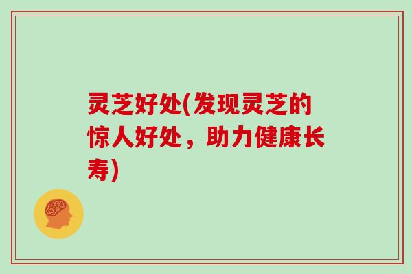 灵芝好处(发现灵芝的惊人好处，助力健康长寿)