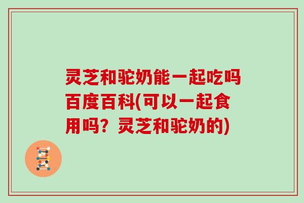 灵芝和驼奶能一起吃吗百度百科(可以一起食用吗？灵芝和驼奶的)