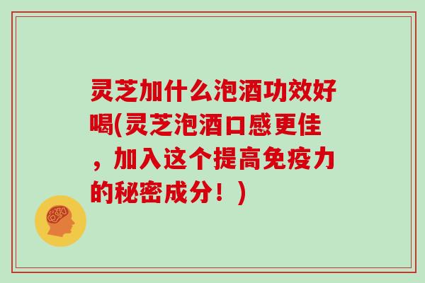 灵芝加什么泡酒功效好喝(灵芝泡酒口感更佳，加入这个提高免疫力的秘密成分！)