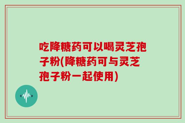 吃降糖药可以喝灵芝孢子粉(降糖药可与灵芝孢子粉一起使用)-第1张图片-灵芝大师 吃降糖药可以喝灵芝孢子粉(降糖药可与灵芝孢子粉一起使用)-第1张图片-灵芝大师